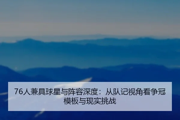 76人兼具球星与阵容深度:从队记视角看争冠模板与现实挑战