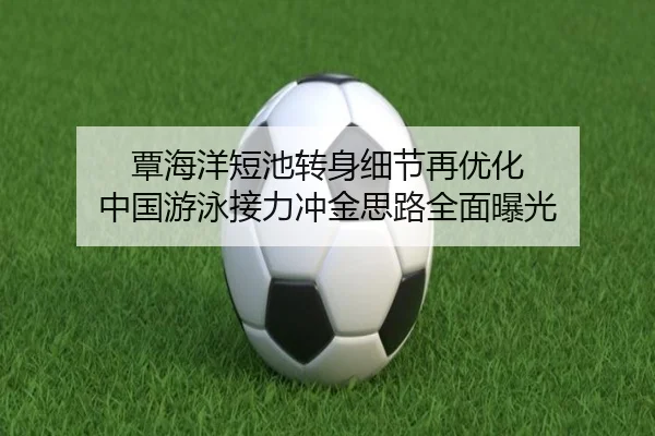 覃海洋短池转身细节再优化 中国游泳接力冲金思路全面曝光
